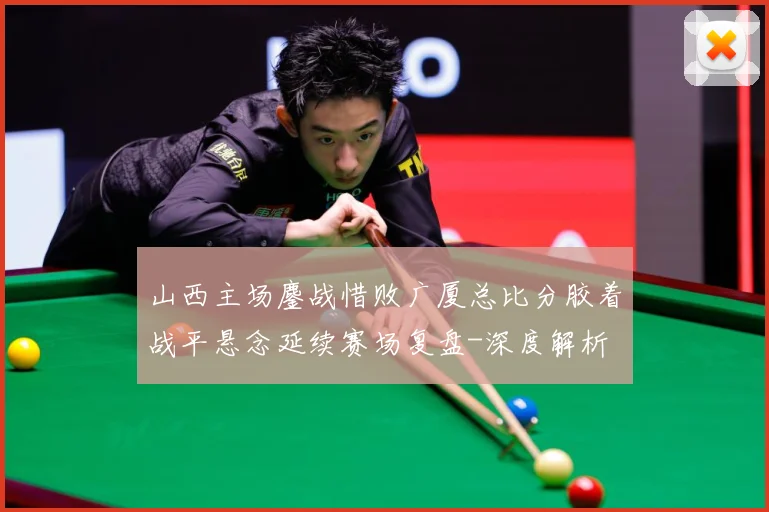 山西主场鏖战惜败广厦总比分胶着战平悬念延续赛场复盘-深度解析