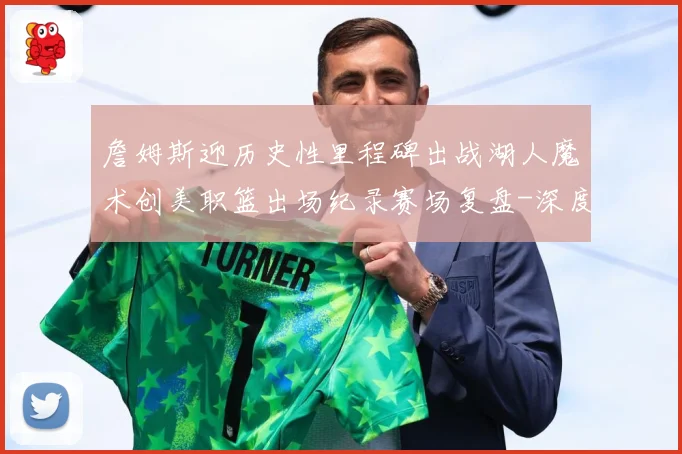 詹姆斯迎历史性里程碑出战湖人魔术创美职篮出场纪录赛场复盘-深度解析