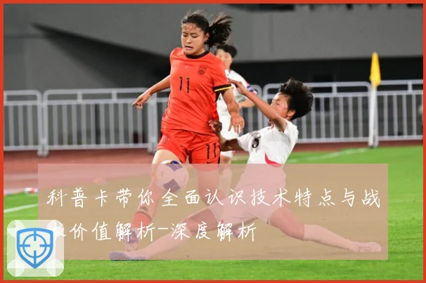 科普卡带你全面认识技术特点与战术价值解析-深度解析