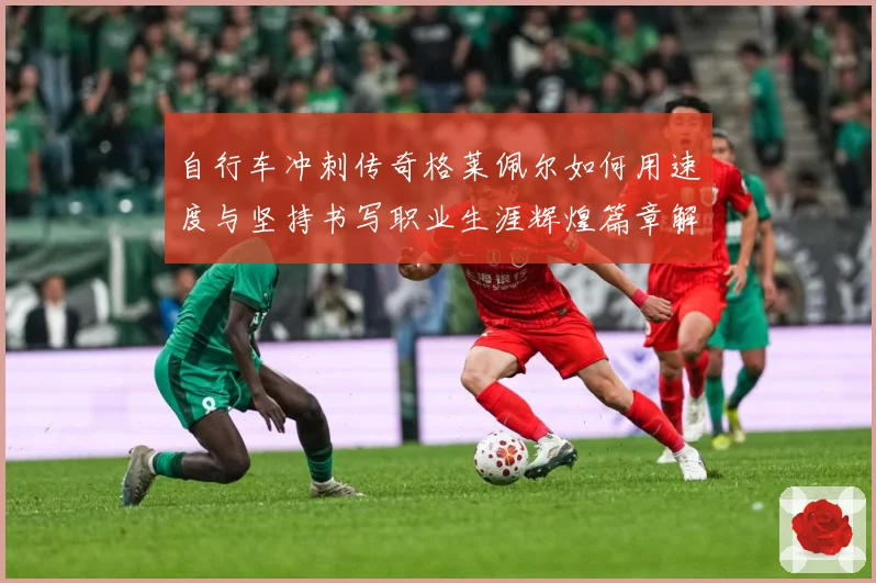 自行车冲刺传奇格莱佩尔如何用速度与坚持书写职业生涯辉煌篇章解析-深度解析
