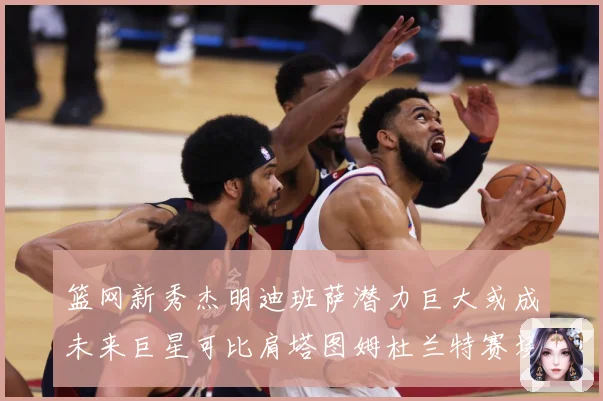 篮网新秀杰明迪班萨潜力巨大或成未来巨星可比肩塔图姆杜兰特赛场复盘-深度解析